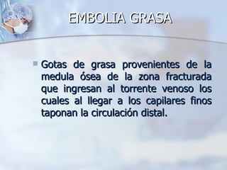 EMBOLIA GRASA


   Gotas de grasa provenientes de la
    medula ósea de la zona fracturada
    que ingresan al torrente venoso los
    cuales al llegar a los capilares finos
    taponan la circulación distal.
 