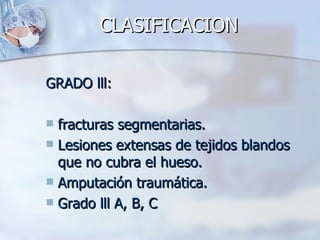 CLASIFICACION

GRADO lll:

 fracturas segmentarias.
 Lesiones extensas de tejidos blandos
  que no cubra el hueso.
 Amputación traumática.
 Grado lll A, B, C
 
