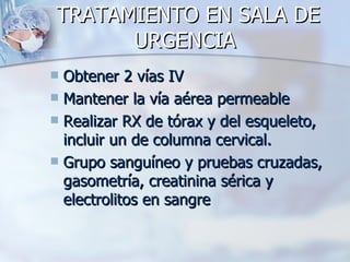 TRATAMIENTO EN SALA DE
      URGENCIA
 Obtener 2 vías IV
 Mantener la vía aérea permeable
 Realizar RX de tórax y del esqueleto,
  incluir un de columna cervical.
 Grupo sanguíneo y pruebas cruzadas,
  gasometría, creatinina sérica y
  electrolitos en sangre
 