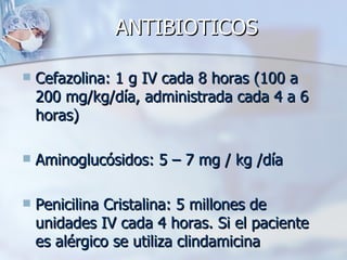 ANTIBIOTICOS

   Cefazolina: 1 g IV cada 8 horas (100 a
    200 mg/kg/día, administrada cada 4 a 6
    horas)

   Aminoglucósidos: 5 – 7 mg / kg /día

   Penicilina Cristalina: 5 millones de
    unidades IV cada 4 horas. Si el paciente
    es alérgico se utiliza clindamicina
 