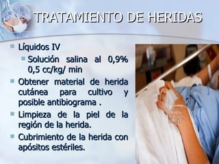 TRATAMIENTO DE HERIDAS

   Líquidos IV
      Solución salina al 0,9%
       0,5 cc/kg/ min
   Obtener material de herida
    cutánea para cultivo y
    posible antibiograma .
   Limpieza de la piel de la
    región de la herida.
   Cubrimiento de la herida con
    apósitos estériles.
 