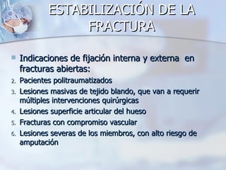ESTABILIZACIÓN DE LA
                  FRACTURA

    Indicaciones de fijación interna y externa en
     fracturas abiertas:
2.   Pacientes politraumatizados
3.   Lesiones masivas de tejido blando, que van a requerir
     múltiples intervenciones quirúrgicas
4.   Lesiones superficie articular del hueso
5.   Fracturas con compromiso vascular
6.   Lesiones severas de los miembros, con alto riesgo de
     amputación
 