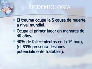 EPIDEMIOLOGIA

 El trauma ocupa la 5 causa de muerte
  a nivel mundial.
 Ocupa el primer lugar en menores de
  40 años.
 40% de fallecimientos en la 1ª hora,
  (el 83% presenta lesiones
  potencialmente tratables).
 