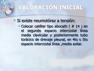   Si existe neumotórax a tensión:
       Colocar catéter tipo abocath ( # 14 ) en
        el segundo espacio intercostal línea
        media clavicular y posteriormente tubo
        torácico de drenaje pleural, en 4to o 5to
        espacio intercostal línea ,media axilar.
 