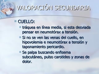VALORACIÓN SECUNDARIA

   CUELLO:
     tráquea en línea media, si esta desviada
      pensar en neumotórax a tensión.
     Si no se ven las venas del cuello, en
      hipovolemia e neumotórax a tensión y
      taponamiento pericardio.
     Se palpa buscando enfisema
      subcutáneo, pulso carotideo y zonas de
      dolor.
 