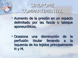 SINDROME
         COMPARTIMENTAL
   Aumento de la presión en un espacio
    delimitado por las fascia o tabique
    aponeuróticos.

   Ocasiona una disminución de la
    perfusión tisular llevando a la
    isquemia de los tejidos principalmente
    N y M.
 
