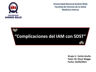 Universidad Nacional Andrés Bello
Facultad de Ciencias de la Salud
Medicina interna

“Complicaciones del IAM con SDST”

Grupo 1: Carlos Acuña.
Tutor: Dr. Oscar Magga.
Fecha: 16/04/2013

 