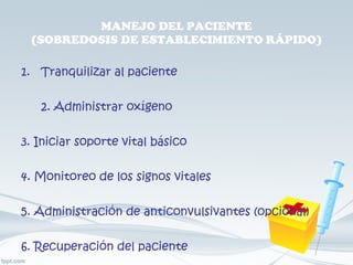 MANEJO DEL PACIENTE (SOBREDOSIS DE ESTABLECIMIENTO RÁPIDO) Tranquilizar al paciente 2. Administrar oxígeno 3. Iniciar soporte vital básico 4. Monitoreo de los signos vitales 5. Administración de anticonvulsivantes (opcional) 6. Recuperación del paciente 