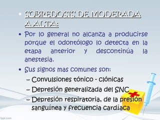 SOBREDOSIS DE MODERADA A ALTA: Por lo general no alcanza a producirse porque el odontólogo lo detecta en la etapa anterior y descontinúa la anestesia. Sus signos mas comunes son: Convulsiones tónico - clónicas  Depresión generalizada del SNC  Depresión respiratoria, de la presión sanguínea y frecuencia cardíaca 