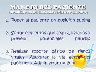 MANEJO DEL PACIENTE (SOBREDOSIS DE ESTABLECIMIENTO RÁPIDO) Poner al paciente en posición supina Soltar elementos que sean ajustados y prevenir potenciales heridas Realizar soporte básico de signos vitales. Asegurar la vía aérea del paciente y Administrar oxígeno 
