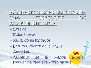 MANIFESTACIONES CLINICAS DE UNA SOBREDOSIS DE VASOCONSTRICTOR. Cefalea. Visión borrosa. Zumbido en los oídos. Entumecimiento de la lengua. Ansiedad. Aumento de la presión arterial, frecuencia cardiaca y respiratoria. 