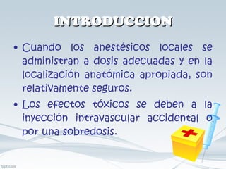 INTRODUCCION Cuando los anestésicos locales se administran a dosis adecuadas y en la localización anatómica apropiada, son relativamente seguros. Los efectos tóxicos se deben a la inyección intravascular accidental o por una sobredosis.  