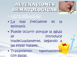 ALTERACIONES HEMATOLOGICAS HEMORRAGIAS: La mas frecuente es la epistaxis. Puede ocurrir porque la aguja se introduce inadecuadamente, llegando a las fosas nasales. Tratamiento: taponamiento con gasas. 