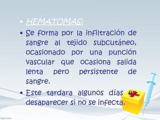 HEMATOMAS: Se forma por la infiltración de sangre al tejido subcutáneo, ocasionado por una punción vascular que ocasiona salida lenta pero persistente de sangre. Este tardara algunos días en desaparecer si no se infecta. 