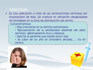 PARESTESIA: Es una alteración a nivel de las terminaciones nerviosas por traumatismo de ellas. Se traduce en sensación desagradable de hormigueo en la zona de distribución del nervio. Características: Mas frecuente en la técnica mentoniana. Recuperación de la sensibilidad depende del daño nervioso. (generalmente dura 1 semana). Decirle al paciente que puede durar mas. Al cabo de un año se considera secuela….. Ya no sanara. 