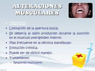 ALTERACIONES MUSCULARES TRISMUS: Limitación de la apertura bucal. Se debería al daño producido durante la punción en el musculo pterigoideo interno. Mas frecuente en la técnica mandibular. Evolución crónica. Puede ser de difícil manejo. Tratamiento: Relajantes musculares. 