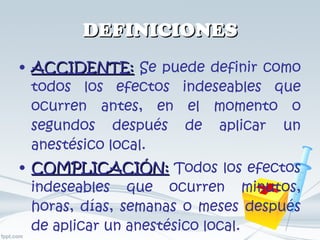 DEFINICIONES ACCIDENTE:  Se puede definir como todos los efectos indeseables que ocurren antes, en el momento o segundos después de aplicar un anestésico local. COMPLICACIÓN:  Todos los efectos indeseables que ocurren minutos, horas, días, semanas o meses después de aplicar un anestésico local. 