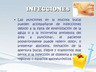 INFECCIONES Las punciones en la mucosa bucal pueden acompañarse de infecciones debido a la falta de esterilización de la aguja o a la incorrecta antisepsia del área a puncionar, el paciente posteriormente puede referir dolor, o presentar abscesos, limitación de la apertura bucal, fiebre y trastornos mas serios si la infección se disemina a otras regiones o espacios aponeuróticos. 