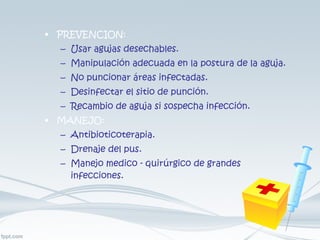 PREVENCION: Usar agujas desechables. Manipulación adecuada en la postura de la aguja. No puncionar áreas infectadas. Desinfectar el sitio de punción. Recambio de aguja si sospecha infección. MANEJO: Antibioticoterapia. Drenaje del pus. Manejo medico - quirúrgico de grandes infecciones. 