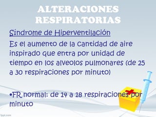ALTERACIONES RESPIRATORIAS Síndrome de Hiperventilación Es el aumento de la cantidad de aire inspirado que entra por unidad de tiempo en los alveolos pulmonares (de 25 a 30 respiraciones por minuto) FR normal: de 14 a 18 respiraciones por minuto 