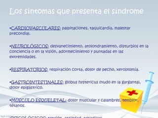 Los síntomas que presenta el síndrome CARDIOVASCULARES:  palpitaciones, taquicardia, malestar precordial.  NEUROLÓGICOS:  desvanecimiento, atolondramiento, disturbios en la conciencia o en la visión, adormecimiento y puntadas en las extremidades.  RESPIRATORIOS:  respiración corta, dolor de pecho, xerostomía.  GASTROINTESTINALES:  globus hystericus (nudo en la garganta), dolor epigástrico.  MÚSCULO ESQUELETAL:  dolor muscular y calambres, temblor, tétanos.  PSICOLÓGICOS:  tensión, ansiedad, pesadillas. 