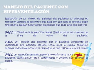 MANEJO DEL PACIENTE CON HIPERVENTILACIÓN  Reducción de los niveles de ansiedad del paciente: lo principal es mantener calmado al paciente y ello pasa por que todo el personal debe mantener la calma y hacer sentir al paciente que todo esta bajo control PASO 1:   Término de la atención dental. Eliminar todo instrumental de la línea de visión del paciente. PASO 2:   Posición del paciente: con el paciente consciente se recomienda una posición sentada recta pues la supina comprime órganos abdominales contra el diafragma lo que dificulta la respiración. PASO 3:   remoción de todo material extraño de la boca y cuello del paciente. (goma dique, etc.), soltar ropas y collares que aprieten el cuello. 