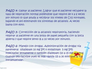 PASO 4:   calmar al paciente. Lograr que el paciente recupere la tasa de respiración normal pidiéndole que respire de 4 a 6 veces por minuto lo que ayuda a recobrar los niveles de Co2 normales, bajando el pH eliminando los síntomas de alcalosis. A veces basta con esto. PASO 5:   Corrección de la alcalosis respiratoria, haciendo respirar al paceinte en una bolsa de papel pequeña con la boca abierta y que respire lento (6 a 10 veces por minuto). PASO 6:   Manejo con drogas. Administración de drogas vía parenteral  (diazepam 10 mg IM o midazolam  5 mg IM) inyectadas lentamente o también diazepam (10 a 15 mg) vía oral cuando sea factible pues es más rápida (15 a 30 min) que la vía intramuscular. 