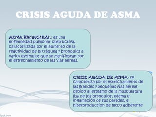 CRISIS AGUDA DE ASMA ASMA BRONQUIAL : es una enfermedad pulmonar obstructiva, caracterizada por el aumento de la reactividad de la tráquea y bronquios a varios estímulos que se manifiestan por el estrechamiento de las vías aéreas. CRISIS AGUDA DE ASMA:  se caracteriza por el estrechamiento de las grandes y pequeñas vías aéreas debido al espasmo de la musculatura lisa de los bronquios, edema e inflamación de sus paredes, e hiperproduccion de moco adherente 