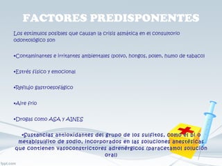 FACTORES PREDISPONENTES Los estímulos posibles que causan la crisis asmática en el consultorio odontológico son Contaminantes e irritantes ambientales (polvo, hongos, polen, humo de tabaco) Estrés físico y emocional Reflujo gastroesofágico Aire frio Drogas como ASA y AINES Sustancias antioxidantes del grupo de los sulfitos, como el bi o metabisulfito de sodio, incorporados en las soluciones anestésicas que contienen vasoconstrictores adrenérgicos (paracetamol solución oral) 