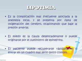 LIPOTIMIA Es la complicación mas frecuente asociada a la anestesia local, y se presenta por falta de oxigenación del cerebro, ocasionando que baje la presión arterial. El miedo es la causa desencadenante o puede originarse por el suministro de epinefrina. El paciente puede recuperarse rápidamente o entrar en un cuadro mas serio (poco común). 