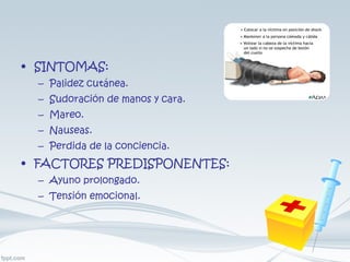 SINTOMAS: Palidez cutánea. Sudoración de manos y cara. Mareo. Nauseas. Perdida de la conciencia. FACTORES PREDISPONENTES: Ayuno prolongado. Tensión emocional. 