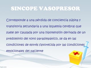 SINCOPE VASOPRESOR Corresponde a una pérdida de conciencia súbita y transitoria secundaria a una isquemia cerebral que suele ser causada por una hipotensión derivada de un predominio del tono parasimpático, se da en las condiciones de estrés favorecida por las condiciones emocionales del paciente 