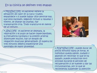 En la clínica se definen tres etapas: •  PRESÍNCOPE: el paciente refiere la sensación de calor en la cara y cuello, empalidece y si puede hablar dice sentirse mal, que está mareado, llegando incluso a náuseas y vómito, se dilatan las pupilas, hay transpiración fría. Todo transcurre en menos de un minuto. •  SÍNCOPE:  el paciente se desmaya, la respiración y el pulso se hacen imperceptibles, la frecuencia cardíaca y la presión arterial disminuyen mucho, hay un estado de relajación muscular generalizado. Si supera los tres minutos deberá sospecharse una patología de mayor gravedad. •  POSTSÍNCOPE  : puede durar de pocos minutos hasta 24 horas, el individuo queda pálido, sudado y abatido sin recordar lo que le ha pasado, puede producirse otro síncope durante el período de recuperación si se vuelven a dar las circunstancias, por lo que se recomienda suspender la atención 