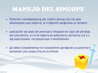 MANEJO DEL SINCOPE  Posición trendelemburg (de cúbito dorsal con los pies levantados) para mejorar la irrigación sanguínea al cerebro  aplicación de sales de amoníaco inhalado en caso de pérdida de conciencia, si no se mejora se administra Atropina 0,5 a 1 mg subcutáneo, intramuscular o endovenoso Se debe complementar el tratamiento abrigando al paciente y poniendo una toalla fría en la frente 