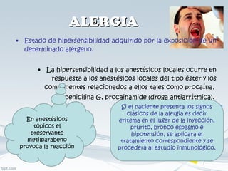 ALERGIA Estado de hipersensibilidad adquirido por la exposición de un determinado alérgeno. La hipersensibilidad a los anestésicos locales ocurre en respuesta a los anestésicos locales del tipo éster y los componentes relacionados a ellos tales como procaína,  penicilina G, procainamide (droga antiarrítmica).  Si el paciente presenta los signos clásicos de la alergia es decir eritema en el lugar de la inyección, prurito, bronco espasmo e hipotensión, se aplicara el tratamiento correspondiente y se procederá al estudio inmunológico. En anestésicos tópicos el preservante metilparabeno provoca la reacción  
