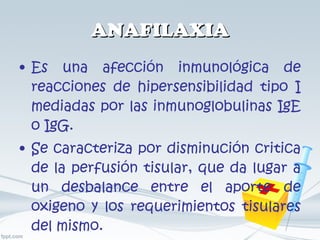 ANAFILAXIA Es una afección inmunológica de reacciones de hipersensibilidad tipo I mediadas por las inmunoglobulinas IgE o IgG. Se caracteriza por disminución critica de la perfusión tisular, que da lugar a un desbalance entre el aporte de oxigeno y los requerimientos tisulares del mismo. 