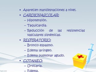 Aparecen manifestaciones a nivel. CARDIOVASCULAR: Hipotensión. Taquicardia. Reducción de las resistencias vasculares sistémicas. RESPIRATORIO: Bronco espasmo. Edema laríngeo. Edema pulmonar agudo. CUTANEO: Urticaria. Edema. 