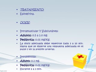 TRATAMIENTO: Epinefrina. DOSIS: Intramuscular Y Subcutánea: Adultos:  0.5 a 1.0 mg. Pediátrica:  0.01 mg/Kg. La dosis adecuada debe repetirse cada 3 a 10 min. Hasta que se observe una respuesta adecuada en el pulso y en la presión arterial. Intravenosa: Adulto:  0.1 mg. Pediátrica:  0.01 mg/Kg. Durante 2 a 3 min. 