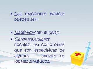 Las reacciones toxicas pueden ser: Sistémicas  (en el SNC). Cardiovasculares  (locales), así como otras que son especificas de algunos anestésicos locales sintéticos. 