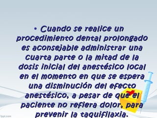 Cuando se realice un procedimiento dental prolongado es aconsejable administrar una cuarta parte o la mitad de la dosis inicial del anestésico local en el momento en que se espera una disminución del efecto anestésico, a pesar de que el paciente no refiera dolor, para prevenir la taquifilaxia. 