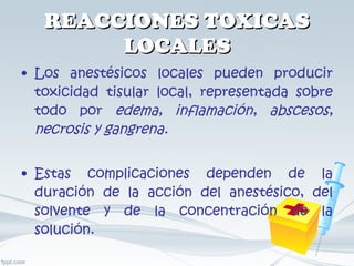 REACCIONES TOXICAS LOCALES Los anestésicos locales pueden producir toxicidad tisular local, representada sobre todo por  edema, inflamación, abscesos, necrosis y gangrena. Estas complicaciones dependen de la duración de la acción del anestésico, del solvente y de la concentración de la solución. 