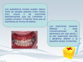 Los anestésicos locales pueden liberar iones de metales pesados como cobre, zinc, níquel o de soluciones desinfectantes que los contienen y pueden producir irritación local que se manifiesta en forma de edema. Las reacciones tisulares debidas a altas concentraciones de adrenalina son mas serias y se han observado necrosis y gangrena debido a la isquemia tisular producida. 