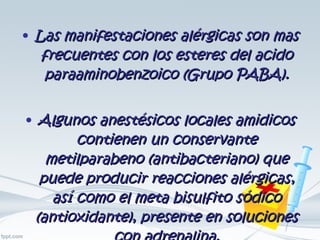 Las manifestaciones alérgicas son mas frecuentes con los esteres del acido paraaminobenzoico (Grupo PABA). Algunos anestésicos locales amidicos contienen un conservante metilparabeno (antibacteriano) que puede producir reacciones alérgicas, así como el meta bisulfito sódico (antioxidante), presente en soluciones con adrenalina. 