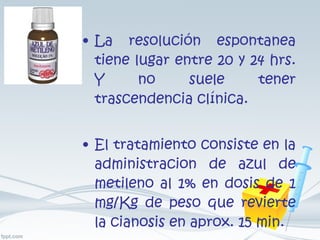 La resolución espontanea tiene lugar entre 20 y 24 hrs. Y no suele tener trascendencia clínica. El tratamiento consiste en la administracion de azul de metileno al 1% en dosis de 1 mg/Kg de peso que revierte la cianosis en aprox. 15 min. 