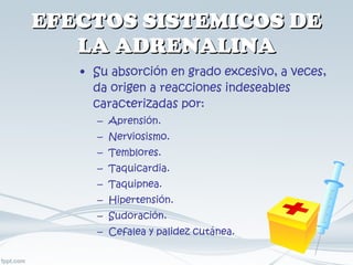 EFECTOS SISTEMICOS DE LA ADRENALINA Su absorción en grado excesivo, a veces, da origen a reacciones indeseables caracterizadas por: Aprensión. Nerviosismo. Temblores. Taquicardia. Taquipnea. Hipertensión. Sudoración. Cefalea y palidez cutánea. 
