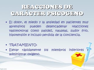 REACCIONES DE CARÁCTER PSICOGENO El dolor, el miedo y la ansiedad en pacientes muy aprensivos pueden desencadenar reacciones vasomotoras como palidez, nauseas, sudor frio, hipotensión e incluso perdida de la conciencia. TRATAMIENTO: Elevar rápidamente los miembros inferiores y administrar oxigeno. 