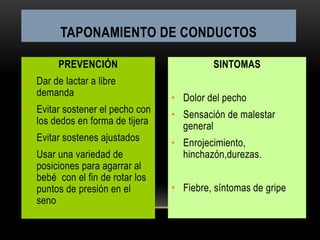 PREVENCIÓN
• Dar de lactar a libre
demanda
• Evitar sostener el pecho con
los dedos en forma de tijera
• Evitar sostenes ajustados
• Usar una variedad de
posiciones para agarrar al
bebé con el fin de rotar los
puntos de presión en el
seno
SINTOMAS
• Dolor del pecho
• Sensación de malestar
general
• Enrojecimiento,
hinchazón,durezas.
• Fiebre, síntomas de gripe
TAPONAMIENTO DE CONDUCTOS
 