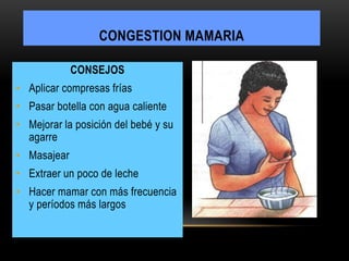 CONSEJOS
• Aplicar compresas frías
• Pasar botella con agua caliente
• Mejorar la posición del bebé y su
agarre
• Masajear
• Extraer un poco de leche
• Hacer mamar con más frecuencia
y períodos más largos
CONGESTION MAMARIA
 
