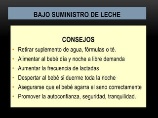 BAJO SUMINISTRO DE LECHE
CONSEJOS
• Retirar suplemento de agua, fórmulas o té.
• Alimentar al bebé día y noche a libre demanda
• Aumentar la frecuencia de lactadas
• Despertar al bebé si duerme toda la noche
• Asegurarse que el bebé agarra el seno correctamente
• Promover la autoconfianza, seguridad, tranquilidad.
 