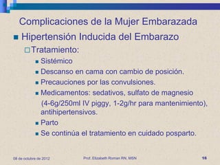 Complicaciones de la Mujer Embarazada
   Hipertensión Inducida del Embarazo
       Tratamiento:
             Sistémico
             Descanso en cama con cambio de posición.

             Precauciones por las convulsiones.

             Medicamentos: sedativos, sulfato de magnesio

              (4-6g/250ml IV piggy, 1-2g/hr para mantenimiento),
              antihipertensivos.
             Parto

             Se continúa el tratamiento en cuidado posparto.




08 de octubre de 2012     Prof. Elizabeth Roman RN, MSN       16
 